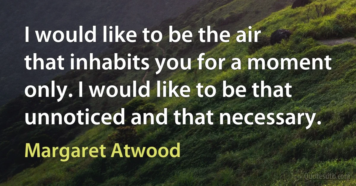 I would like to be the air that inhabits you for a moment only. I would like to be that unnoticed and that necessary. (Margaret Atwood)