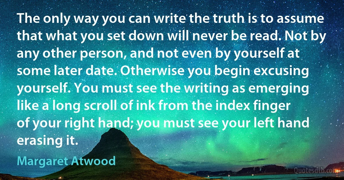 The only way you can write the truth is to assume that what you set down will never be read. Not by any other person, and not even by yourself at some later date. Otherwise you begin excusing yourself. You must see the writing as emerging like a long scroll of ink from the index finger of your right hand; you must see your left hand erasing it. (Margaret Atwood)