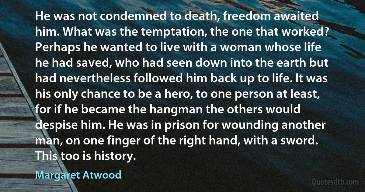 He was not condemned to death, freedom awaited
him. What was the temptation, the one that worked?
Perhaps he wanted to live with a woman whose life
he had saved, who had seen down into the earth but
had nevertheless followed him back up to life. It was
his only chance to be a hero, to one person at least,
for if he became the hangman the others would
despise him. He was in prison for wounding another
man, on one finger of the right hand, with a sword.
This too is history. (Margaret Atwood)