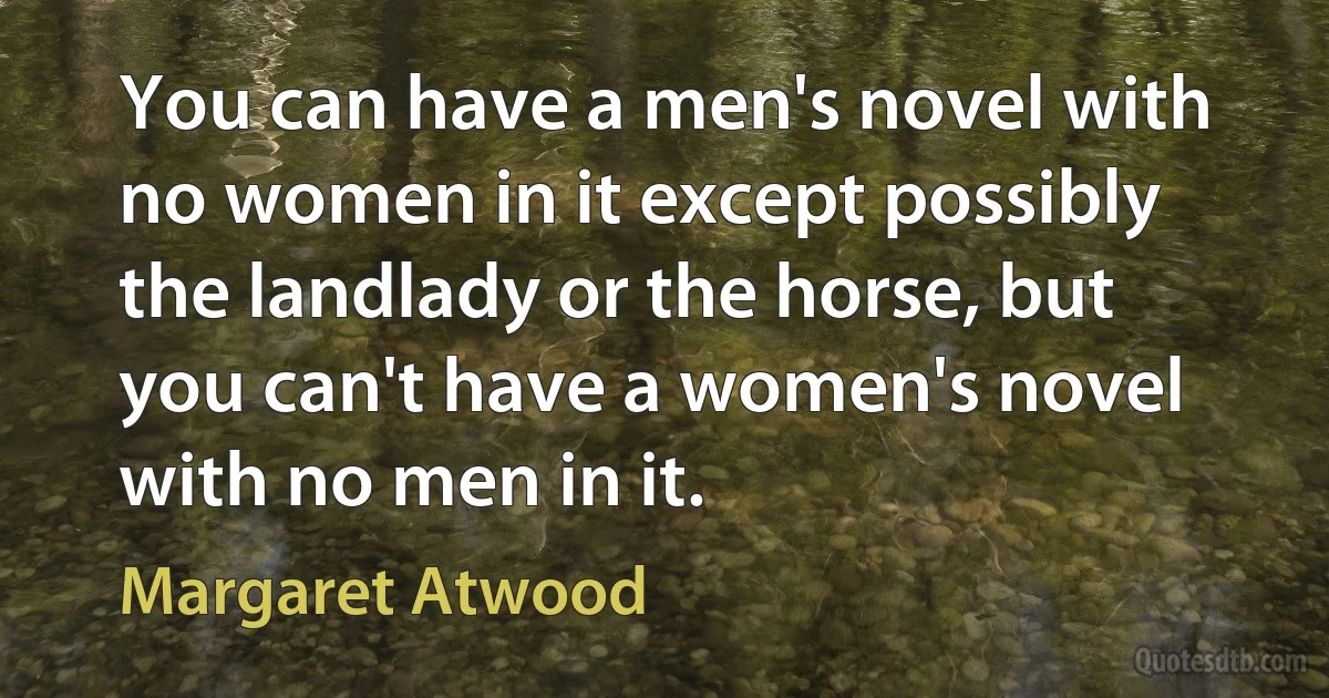 You can have a men's novel with no women in it except possibly the landlady or the horse, but you can't have a women's novel with no men in it. (Margaret Atwood)