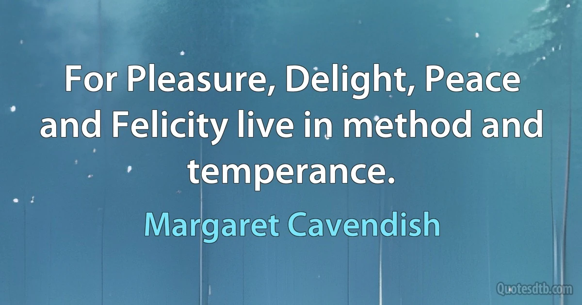 For Pleasure, Delight, Peace and Felicity live in method and temperance. (Margaret Cavendish)