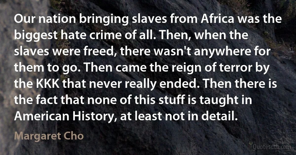 Our nation bringing slaves from Africa was the biggest hate crime of all. Then, when the slaves were freed, there wasn't anywhere for them to go. Then came the reign of terror by the KKK that never really ended. Then there is the fact that none of this stuff is taught in American History, at least not in detail. (Margaret Cho)