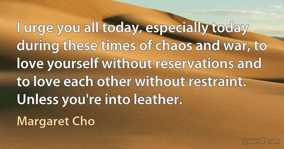 I urge you all today, especially today during these times of chaos and war, to love yourself without reservations and to love each other without restraint. Unless you're into leather. (Margaret Cho)