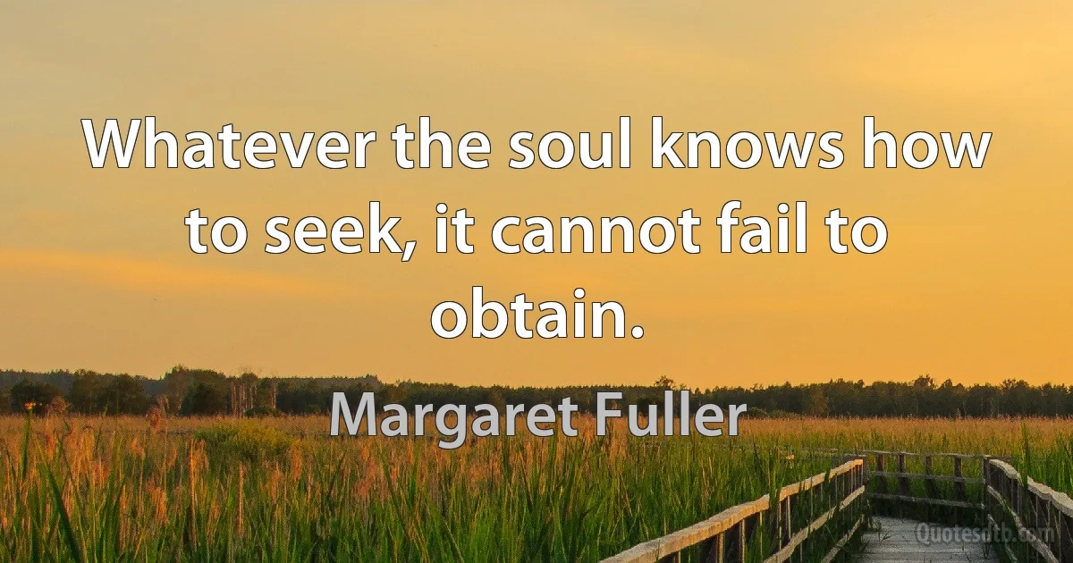 Whatever the soul knows how to seek, it cannot fail to obtain. (Margaret Fuller)