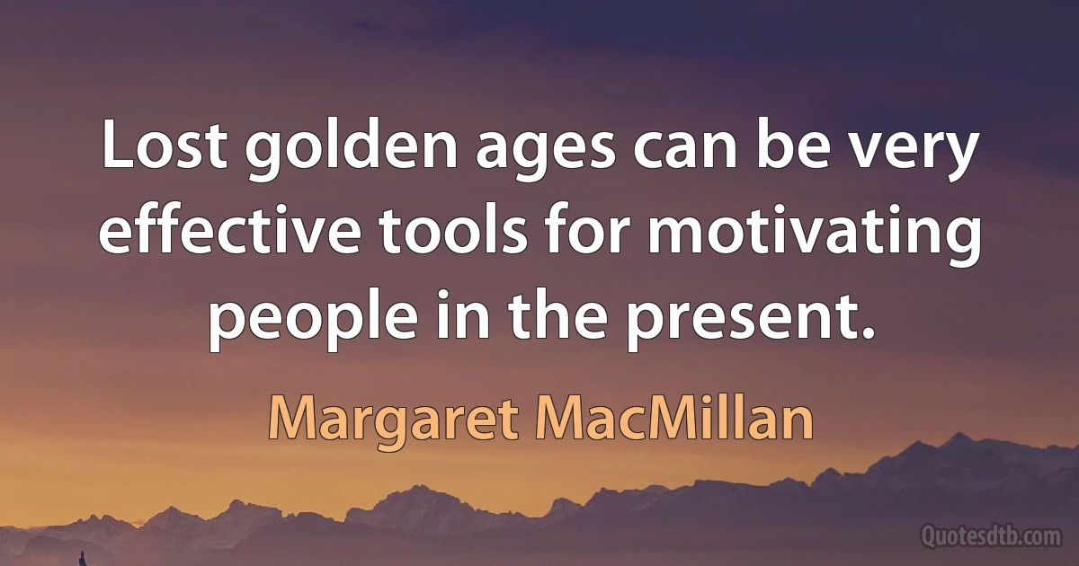 Lost golden ages can be very effective tools for motivating people in the present. (Margaret MacMillan)