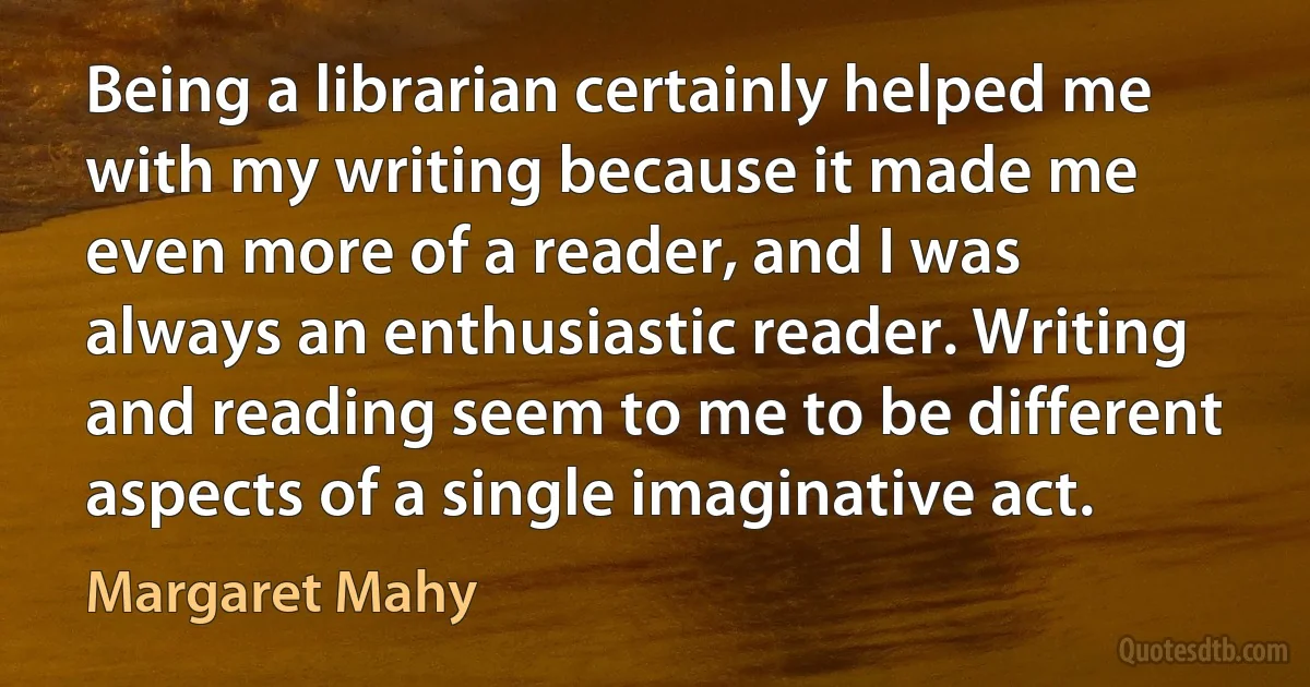 Being a librarian certainly helped me with my writing because it made me even more of a reader, and I was always an enthusiastic reader. Writing and reading seem to me to be different aspects of a single imaginative act. (Margaret Mahy)