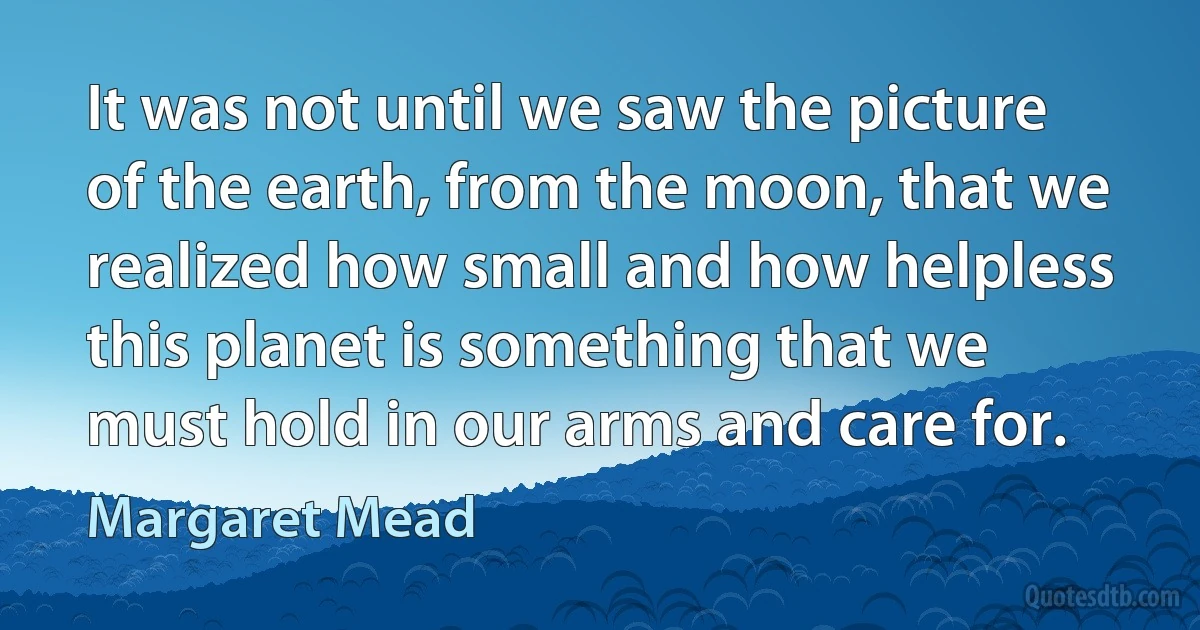 It was not until we saw the picture of the earth, from the moon, that we realized how small and how helpless this planet is something that we must hold in our arms and care for. (Margaret Mead)