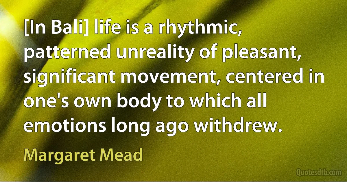 [In Bali] life is a rhythmic, patterned unreality of pleasant, significant movement, centered in one's own body to which all emotions long ago withdrew. (Margaret Mead)