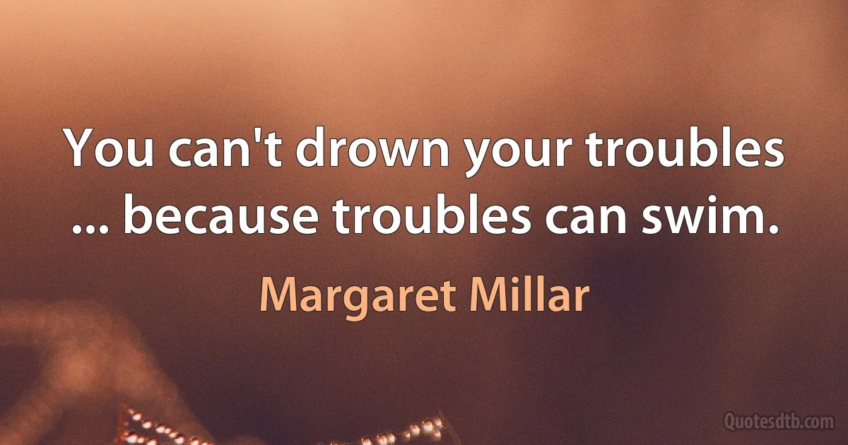 You can't drown your troubles ... because troubles can swim. (Margaret Millar)