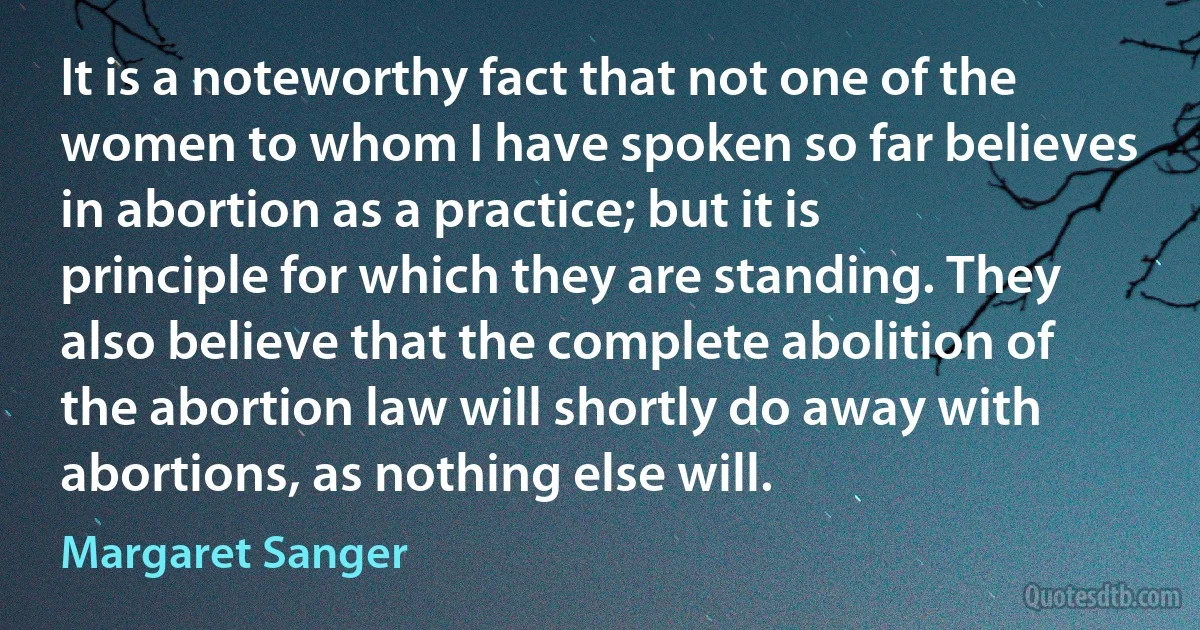 It is a noteworthy fact that not one of the women to whom I have spoken so far believes in abortion as a practice; but it is principle for which they are standing. They also believe that the complete abolition of the abortion law will shortly do away with abortions, as nothing else will. (Margaret Sanger)