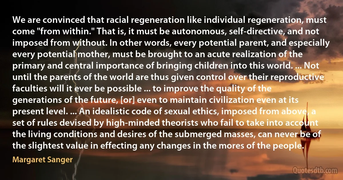 We are convinced that racial regeneration like individual regeneration, must come "from within." That is, it must be autonomous, self-directive, and not imposed from without. In other words, every potential parent, and especially every potential mother, must be brought to an acute realization of the primary and central importance of bringing children into this world. ... Not until the parents of the world are thus given control over their reproductive faculties will it ever be possible ... to improve the quality of the generations of the future, [or] even to maintain civilization even at its present level. ... An idealistic code of sexual ethics, imposed from above, a set of rules devised by high-minded theorists who fail to take into account the living conditions and desires of the submerged masses, can never be of the slightest value in effecting any changes in the mores of the people. (Margaret Sanger)