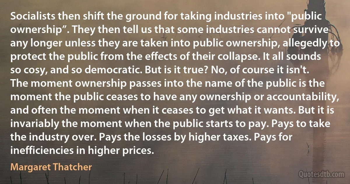 Socialists then shift the ground for taking industries into "public ownership”. They then tell us that some industries cannot survive any longer unless they are taken into public ownership, allegedly to protect the public from the effects of their collapse. It all sounds so cosy, and so democratic. But is it true? No, of course it isn't. The moment ownership passes into the name of the public is the moment the public ceases to have any ownership or accountability, and often the moment when it ceases to get what it wants. But it is invariably the moment when the public starts to pay. Pays to take the industry over. Pays the losses by higher taxes. Pays for inefficiencies in higher prices. (Margaret Thatcher)