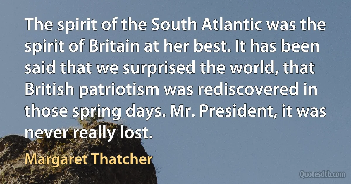 The spirit of the South Atlantic was the spirit of Britain at her best. It has been said that we surprised the world, that British patriotism was rediscovered in those spring days. Mr. President, it was never really lost. (Margaret Thatcher)