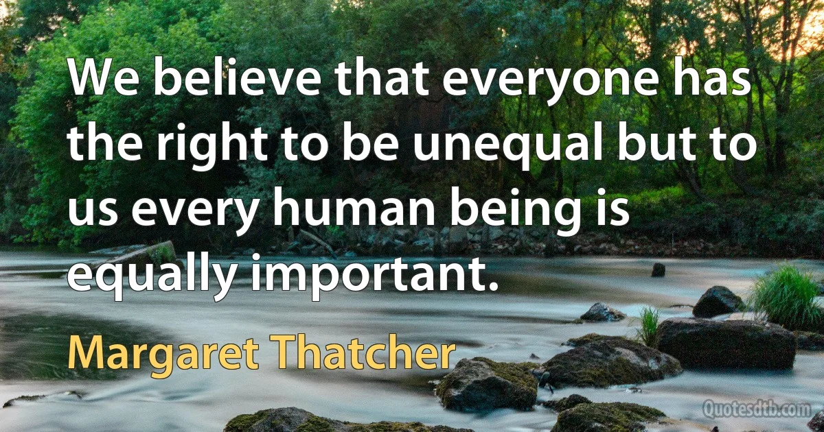 We believe that everyone has the right to be unequal but to us every human being is equally important. (Margaret Thatcher)