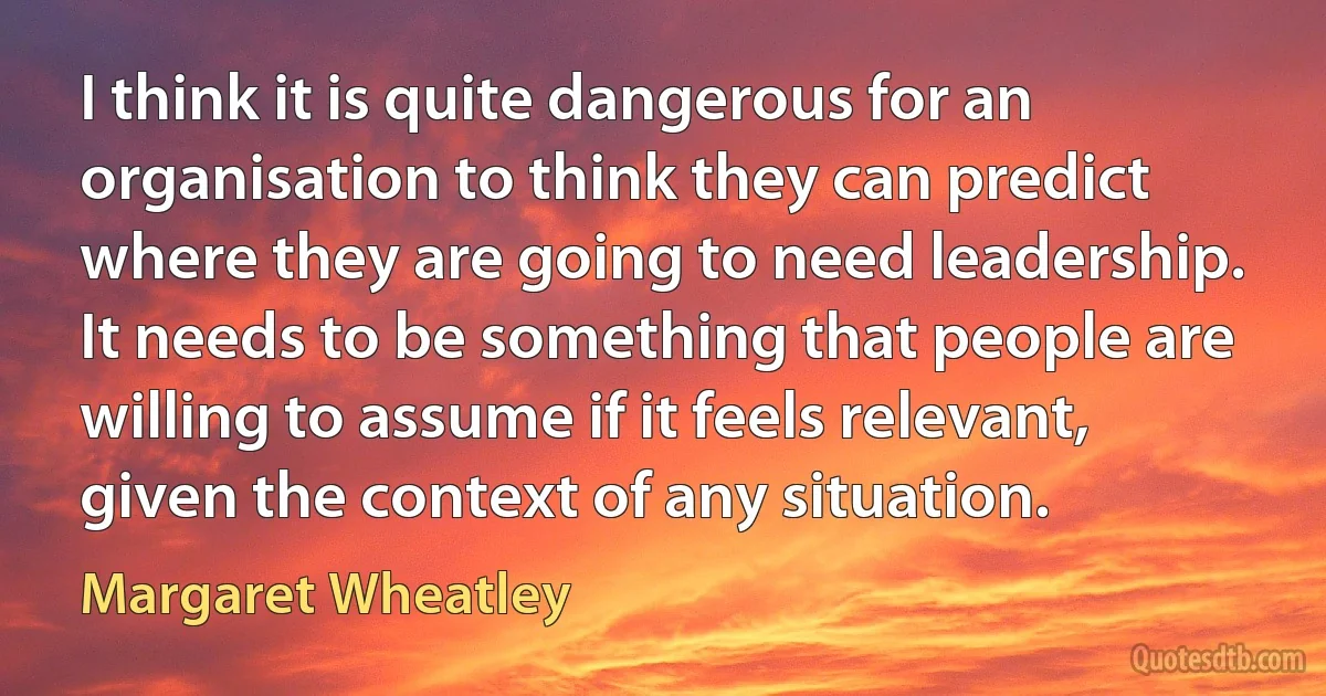 I think it is quite dangerous for an organisation to think they can predict where they are going to need leadership. It needs to be something that people are willing to assume if it feels relevant, given the context of any situation. (Margaret Wheatley)