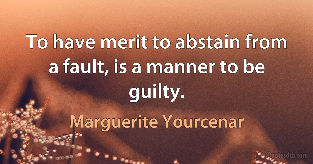 To have merit to abstain from a fault, is a manner to be guilty. (Marguerite Yourcenar)