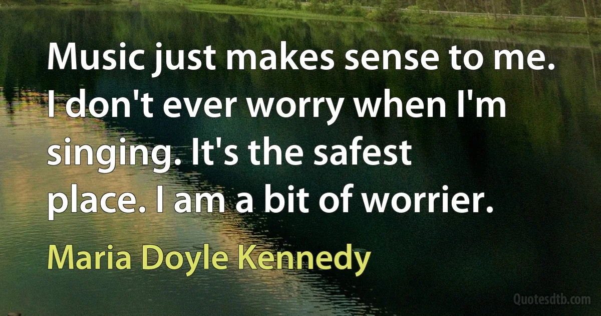 Music just makes sense to me. I don't ever worry when I'm singing. It's the safest place. I am a bit of worrier. (Maria Doyle Kennedy)