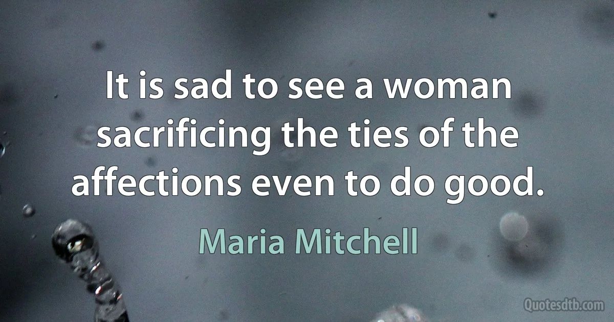 It is sad to see a woman sacrificing the ties of the affections even to do good. (Maria Mitchell)