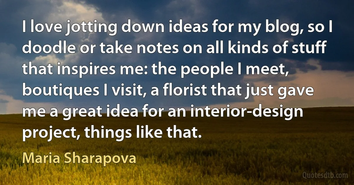 I love jotting down ideas for my blog, so I doodle or take notes on all kinds of stuff that inspires me: the people I meet, boutiques I visit, a florist that just gave me a great idea for an interior-design project, things like that. (Maria Sharapova)