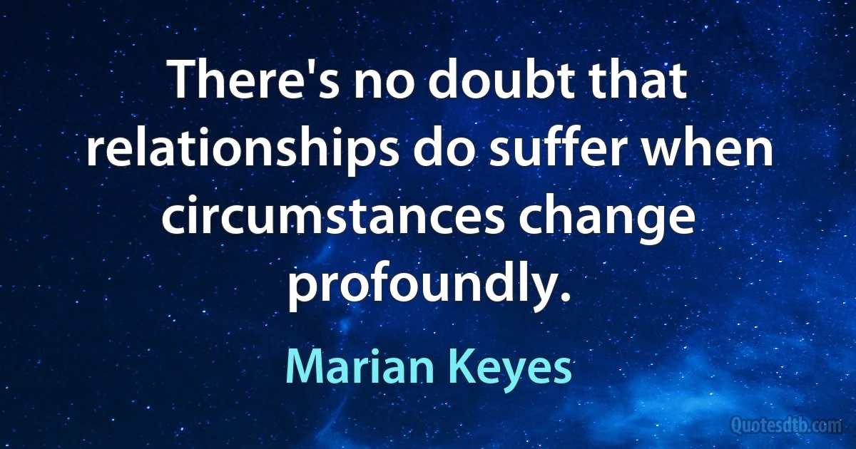 There's no doubt that relationships do suffer when circumstances change profoundly. (Marian Keyes)