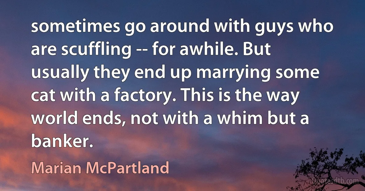 sometimes go around with guys who are scuffling -- for awhile. But usually they end up marrying some cat with a factory. This is the way world ends, not with a whim but a banker. (Marian McPartland)