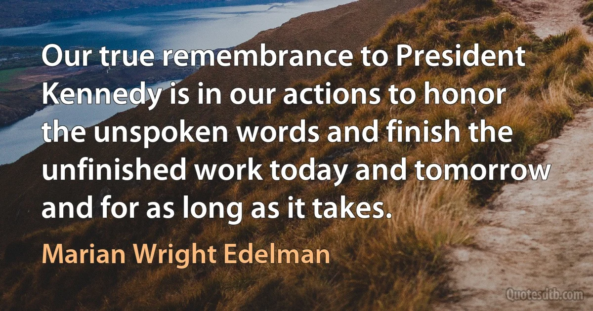 Our true remembrance to President Kennedy is in our actions to honor the unspoken words and finish the unfinished work today and tomorrow and for as long as it takes. (Marian Wright Edelman)