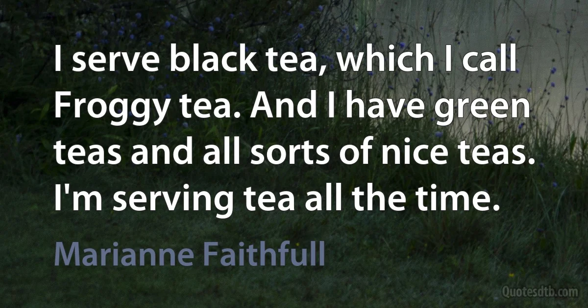 I serve black tea, which I call Froggy tea. And I have green teas and all sorts of nice teas. I'm serving tea all the time. (Marianne Faithfull)