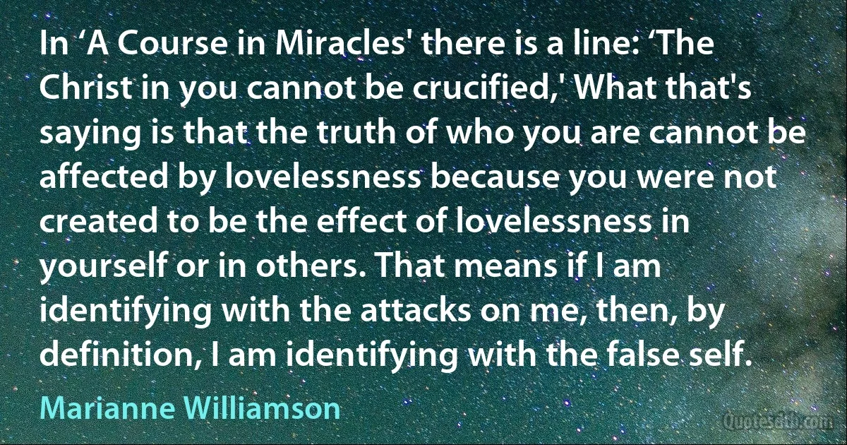 In ‘A Course in Miracles' there is a line: ‘The Christ in you cannot be crucified,' What that's saying is that the truth of who you are cannot be affected by lovelessness because you were not created to be the effect of lovelessness in yourself or in others. That means if I am identifying with the attacks on me, then, by definition, I am identifying with the false self. (Marianne Williamson)