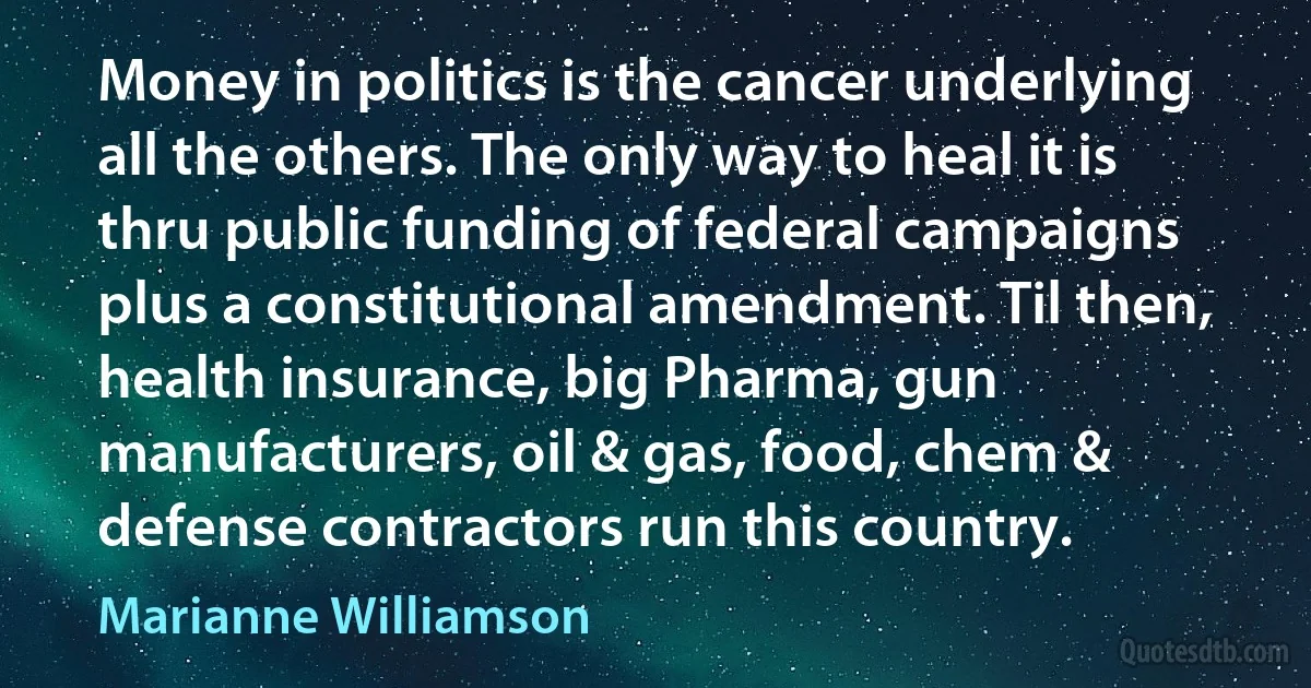 Money in politics is the cancer underlying all the others. The only way to heal it is thru public funding of federal campaigns plus a constitutional amendment. Til then, health insurance, big Pharma, gun manufacturers, oil & gas, food, chem & defense contractors run this country. (Marianne Williamson)