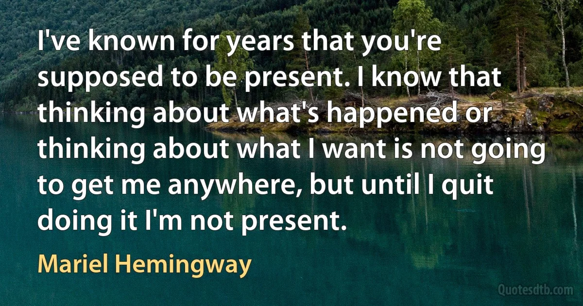 I've known for years that you're supposed to be present. I know that thinking about what's happened or thinking about what I want is not going to get me anywhere, but until I quit doing it I'm not present. (Mariel Hemingway)