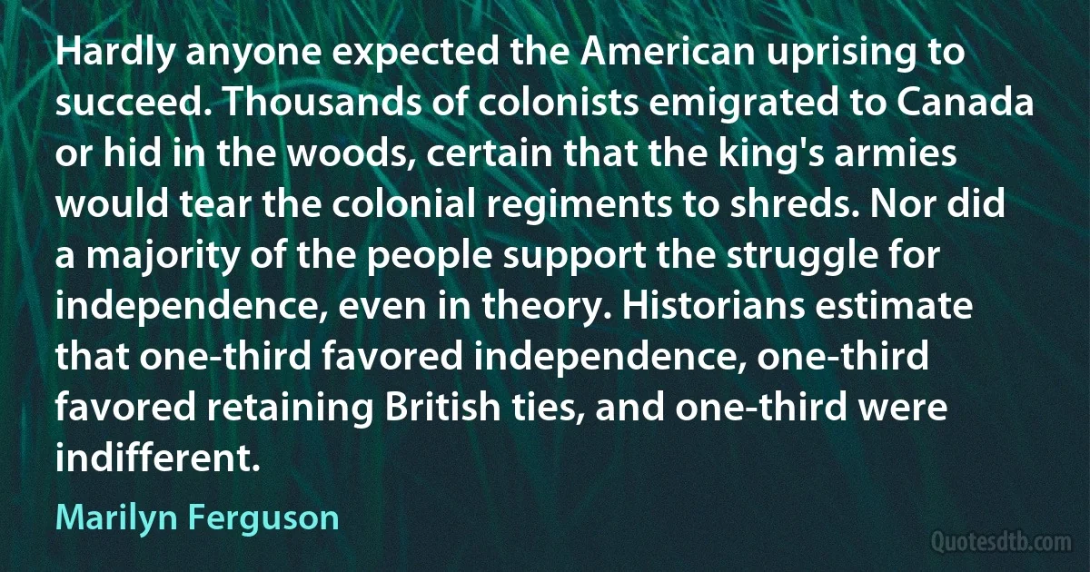 Hardly anyone expected the American uprising to succeed. Thousands of colonists emigrated to Canada or hid in the woods, certain that the king's armies would tear the colonial regiments to shreds. Nor did a majority of the people support the struggle for independence, even in theory. Historians estimate that one-third favored independence, one-third favored retaining British ties, and one-third were indifferent. (Marilyn Ferguson)