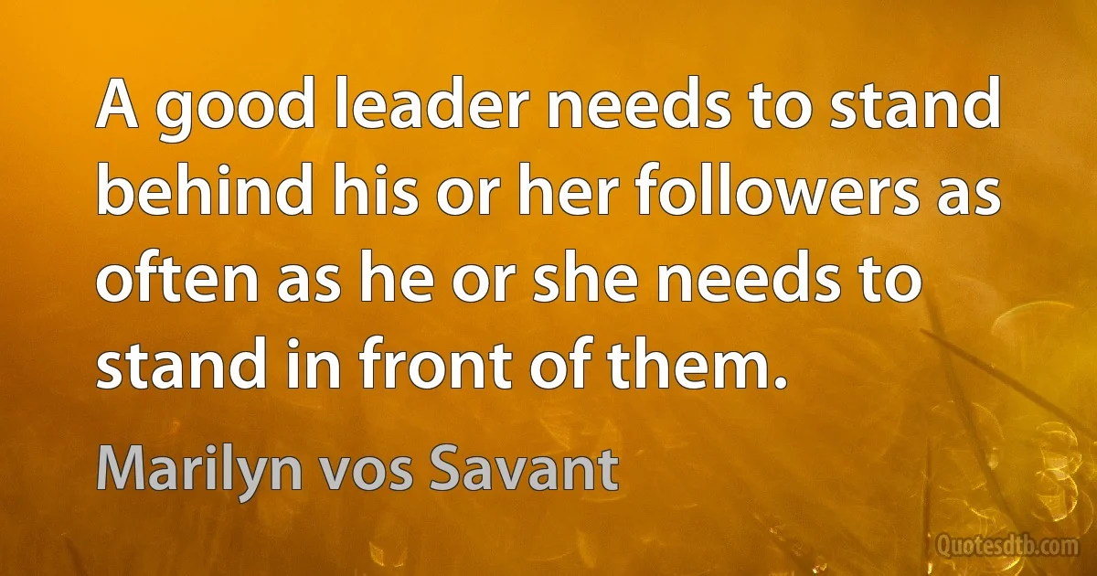 A good leader needs to stand behind his or her followers as often as he or she needs to stand in front of them. (Marilyn vos Savant)