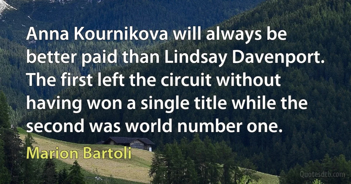 Anna Kournikova will always be better paid than Lindsay Davenport. The first left the circuit without having won a single title while the second was world number one. (Marion Bartoli)