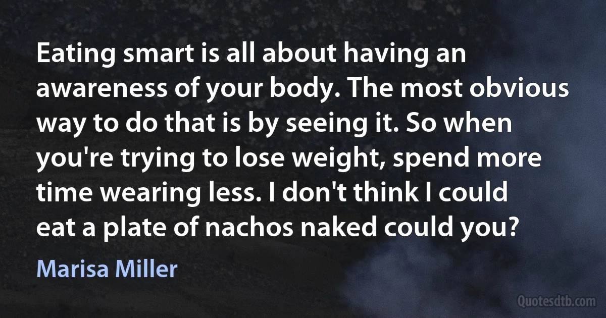 Eating smart is all about having an awareness of your body. The most obvious way to do that is by seeing it. So when you're trying to lose weight, spend more time wearing less. I don't think I could eat a plate of nachos naked could you? (Marisa Miller)