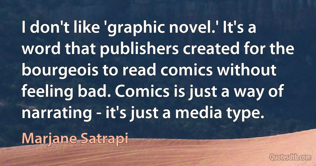 I don't like 'graphic novel.' It's a word that publishers created for the bourgeois to read comics without feeling bad. Comics is just a way of narrating - it's just a media type. (Marjane Satrapi)