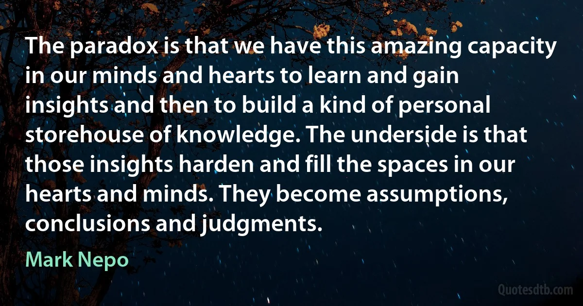 The paradox is that we have this amazing capacity in our minds and hearts to learn and gain insights and then to build a kind of personal storehouse of knowledge. The underside is that those insights harden and fill the spaces in our hearts and minds. They become assumptions, conclusions and judgments. (Mark Nepo)