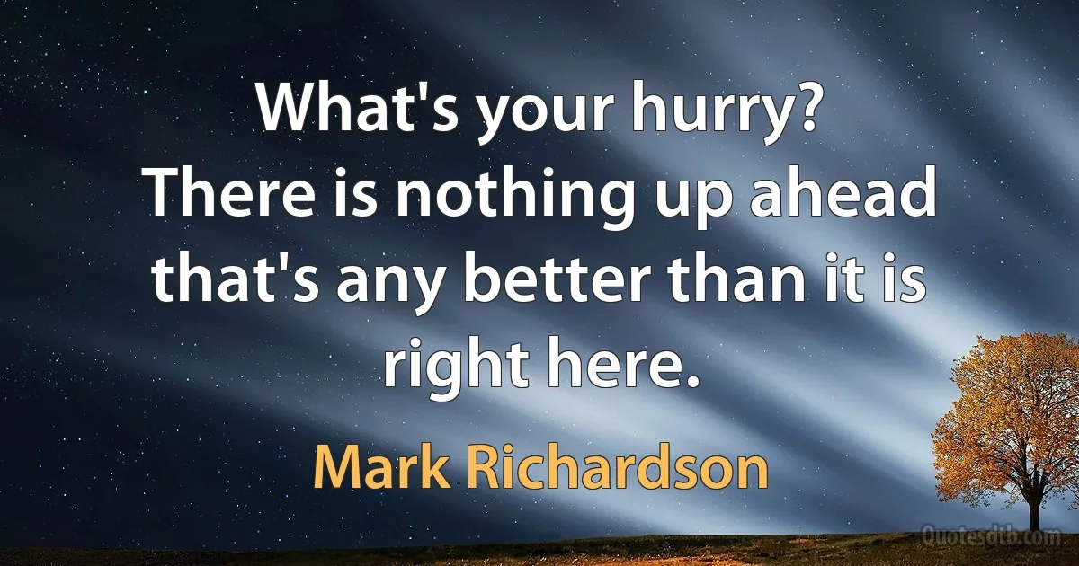 What's your hurry?
There is nothing up ahead that's any better than it is right here. (Mark Richardson)