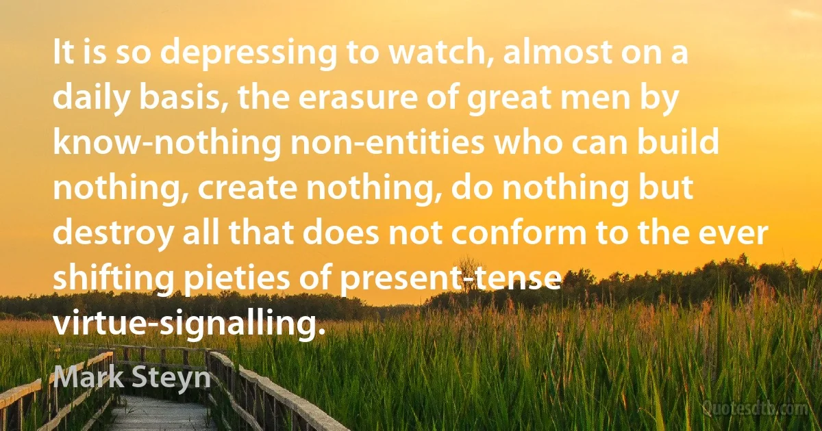 It is so depressing to watch, almost on a daily basis, the erasure of great men by know-nothing non-entities who can build nothing, create nothing, do nothing but destroy all that does not conform to the ever shifting pieties of present-tense virtue-signalling. (Mark Steyn)