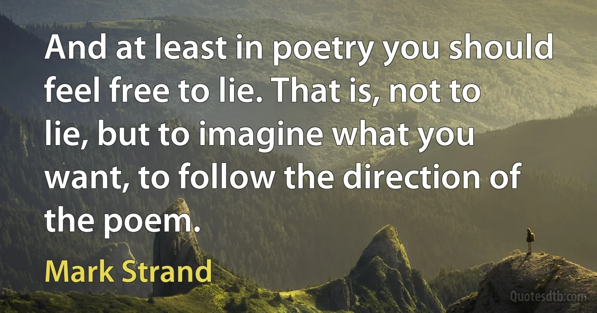 And at least in poetry you should feel free to lie. That is, not to lie, but to imagine what you want, to follow the direction of the poem. (Mark Strand)