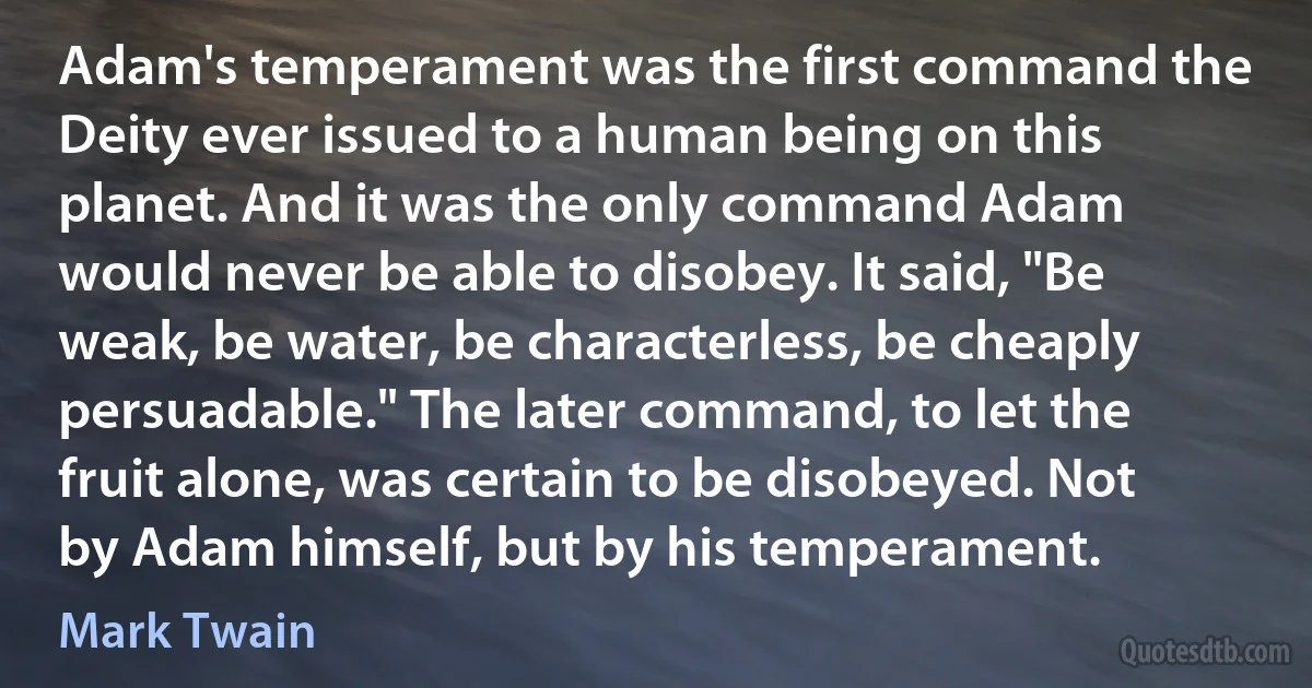 Adam's temperament was the first command the Deity ever issued to a human being on this planet. And it was the only command Adam would never be able to disobey. It said, "Be weak, be water, be characterless, be cheaply persuadable." The later command, to let the fruit alone, was certain to be disobeyed. Not by Adam himself, but by his temperament. (Mark Twain)