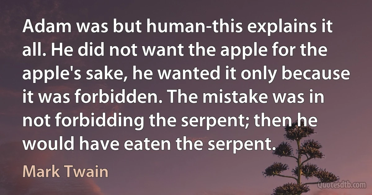 Adam was but human-this explains it all. He did not want the apple for the apple's sake, he wanted it only because it was forbidden. The mistake was in not forbidding the serpent; then he would have eaten the serpent. (Mark Twain)