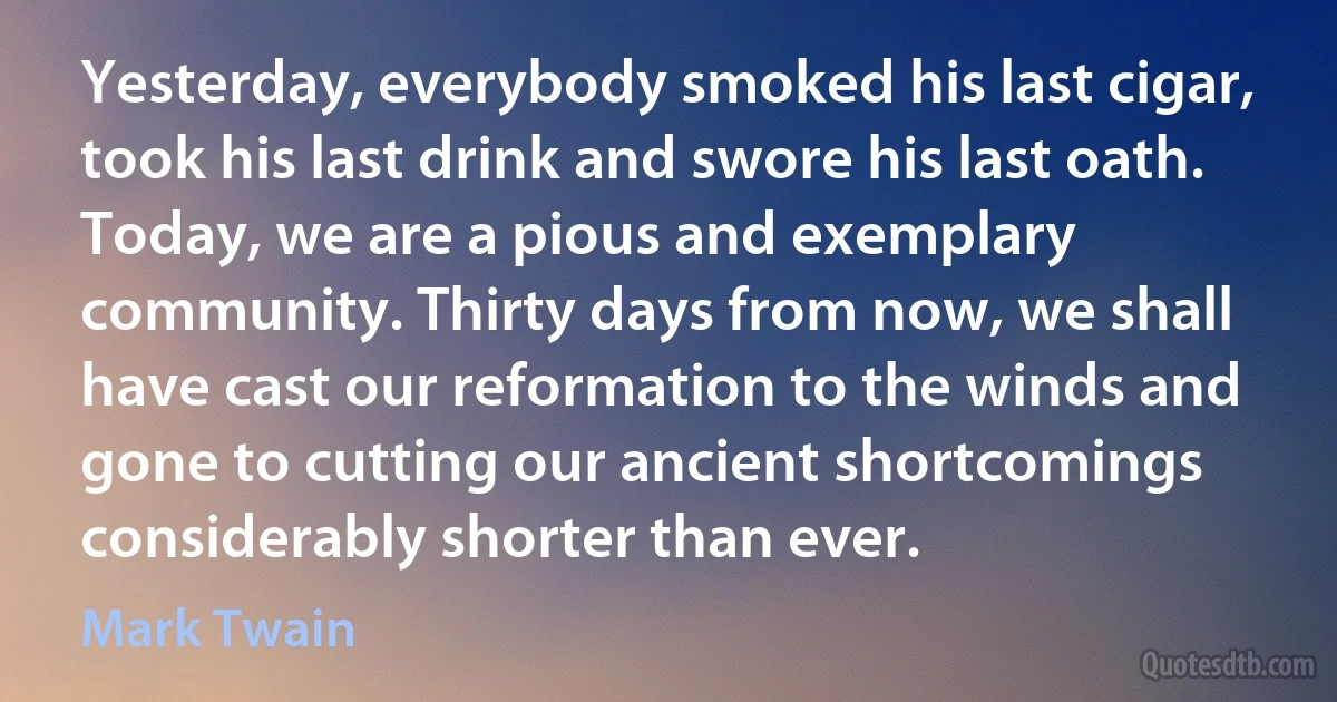 Yesterday, everybody smoked his last cigar, took his last drink and swore his last oath. Today, we are a pious and exemplary community. Thirty days from now, we shall have cast our reformation to the winds and gone to cutting our ancient shortcomings considerably shorter than ever. (Mark Twain)