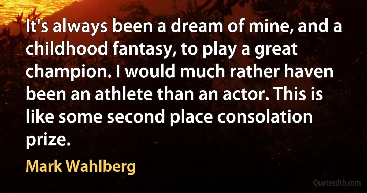 It's always been a dream of mine, and a childhood fantasy, to play a great champion. I would much rather haven been an athlete than an actor. This is like some second place consolation prize. (Mark Wahlberg)