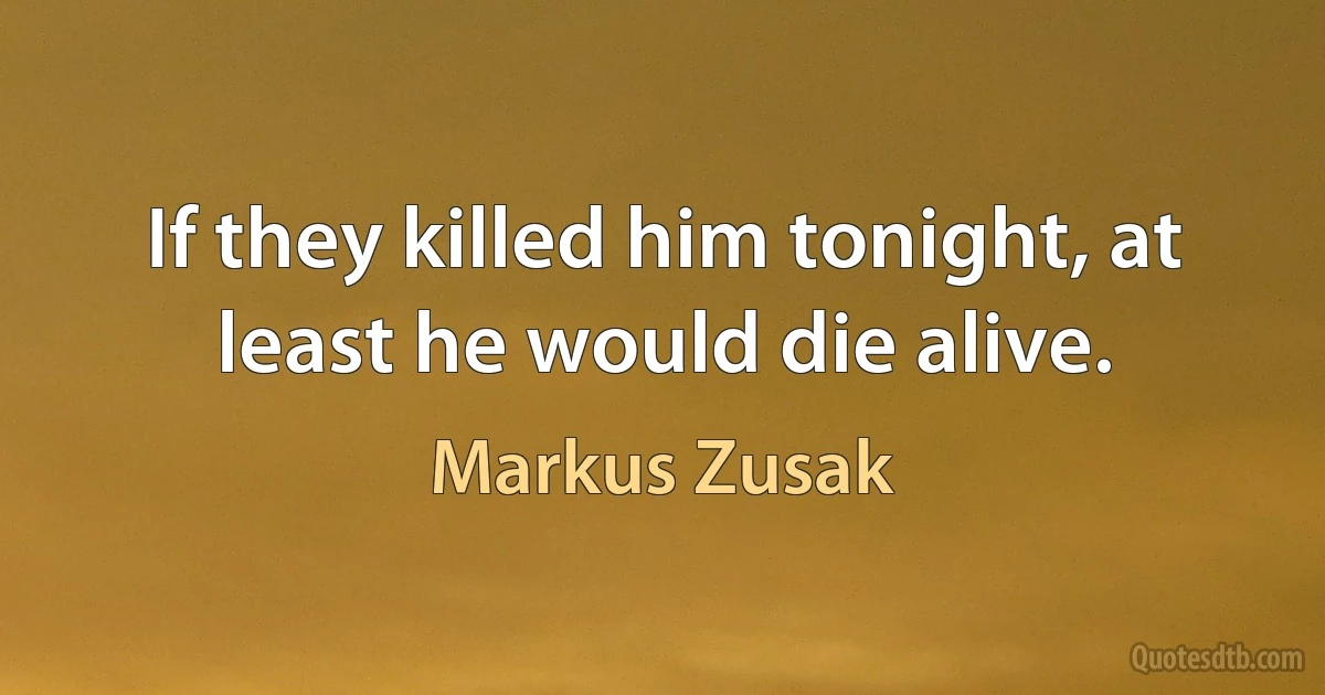 If they killed him tonight, at least he would die alive. (Markus Zusak)