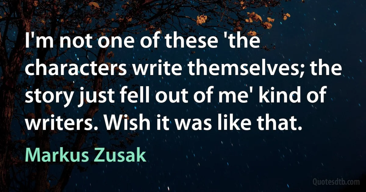 I'm not one of these 'the characters write themselves; the story just fell out of me' kind of writers. Wish it was like that. (Markus Zusak)