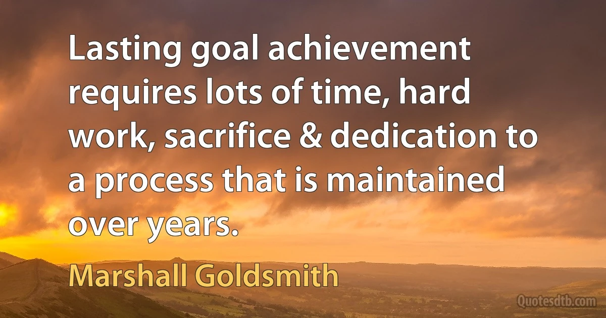 Lasting goal achievement requires lots of time, hard work, sacrifice & dedication to a process that is maintained over years. (Marshall Goldsmith)