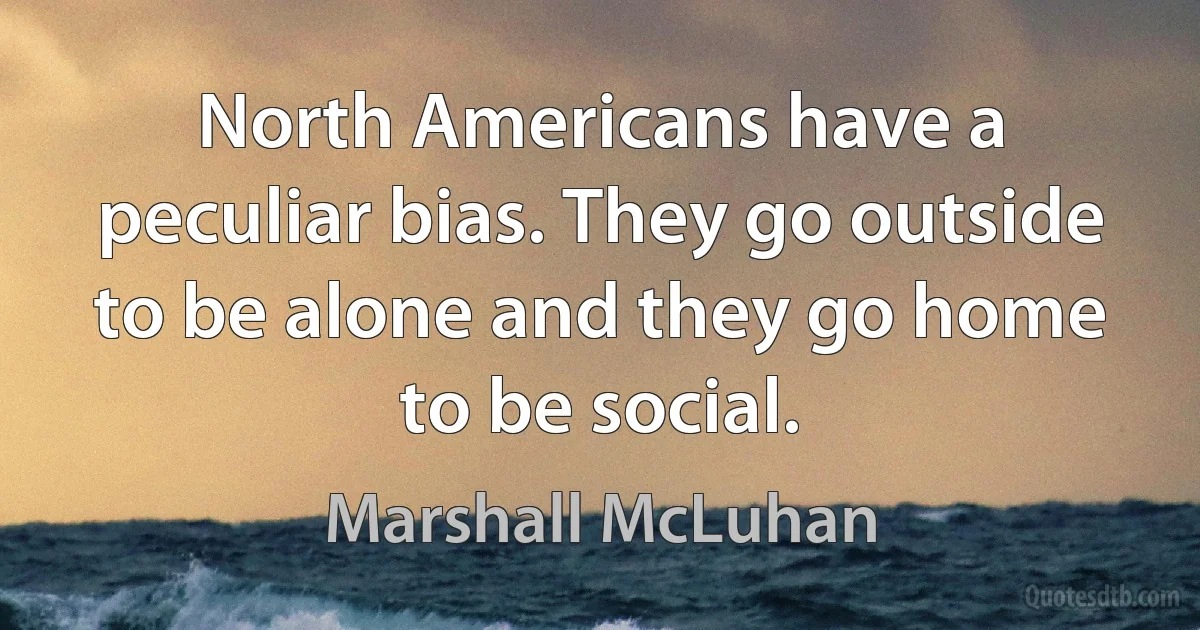 North Americans have a peculiar bias. They go outside to be alone and they go home to be social. (Marshall McLuhan)