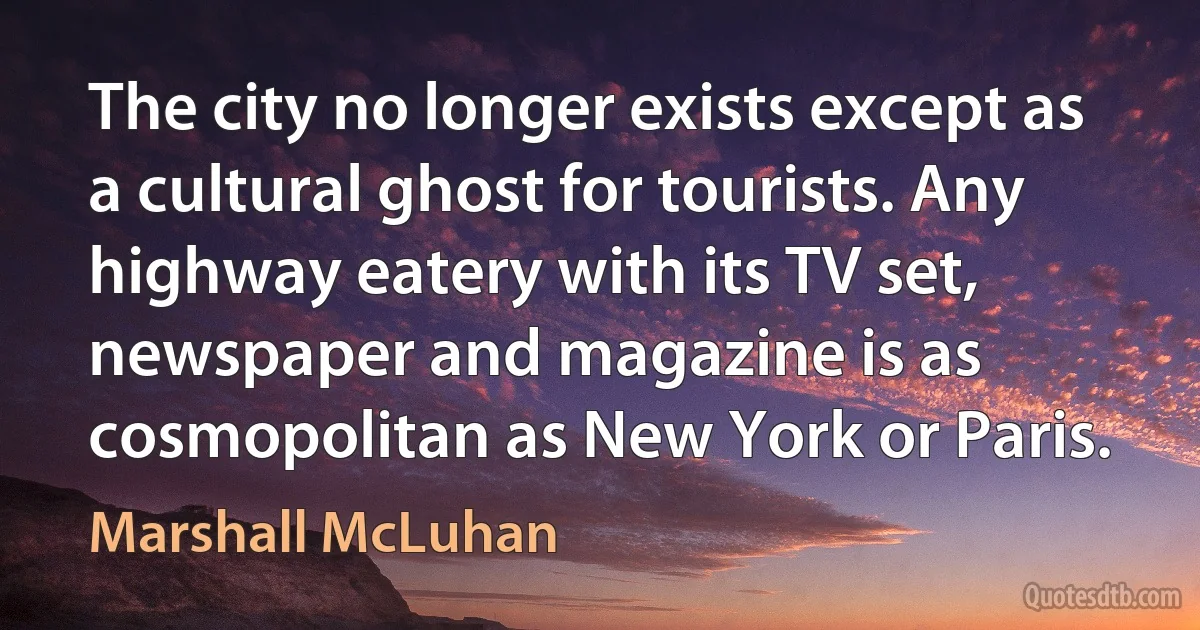 The city no longer exists except as a cultural ghost for tourists. Any highway eatery with its TV set, newspaper and magazine is as cosmopolitan as New York or Paris. (Marshall McLuhan)