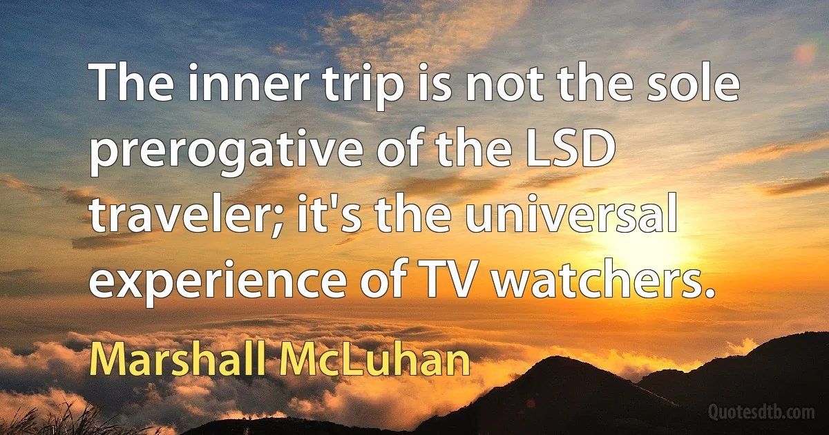 The inner trip is not the sole prerogative of the LSD traveler; it's the universal experience of TV watchers. (Marshall McLuhan)