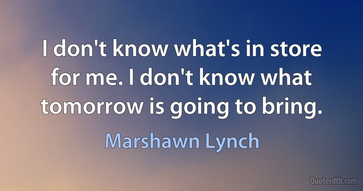 I don't know what's in store for me. I don't know what tomorrow is going to bring. (Marshawn Lynch)